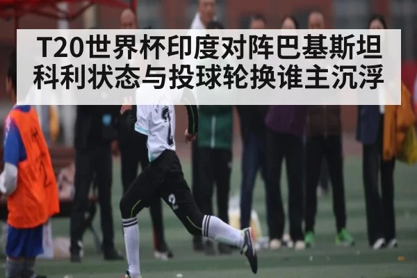 T20世界杯印度对阵巴基斯坦科利状态与投球轮换谁主沉浮